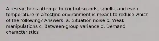 A researcher's attempt to control sounds, smells, and even temperature in a testing environment is meant to reduce which of the following? Answers: a. Situation noise b. Weak manipulations c. Between-group variance d. Demand characteristics