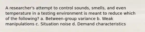 A researcher's attempt to control sounds, smells, and even temperature in a testing environment is meant to reduce which of the following? a. Between-group variance b. Weak manipulations c. Situation noise d. Demand characteristics