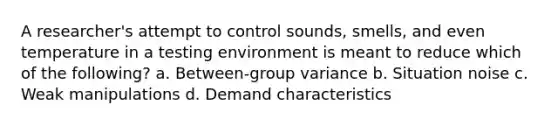 A researcher's attempt to control sounds, smells, and even temperature in a testing environment is meant to reduce which of the following? a. Between-group variance b. Situation noise c. Weak manipulations d. Demand characteristics