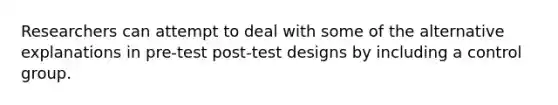 Researchers can attempt to deal with some of the alternative explanations in pre-test post-test designs by including a control group.