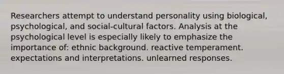 Researchers attempt to understand personality using biological, psychological, and social-cultural factors. Analysis at the psychological level is especially likely to emphasize the importance of: ethnic background. reactive temperament. expectations and interpretations. unlearned responses.