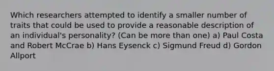 Which researchers attempted to identify a smaller number of traits that could be used to provide a reasonable description of an individual's personality? (Can be more than one) a) Paul Costa and Robert McCrae b) Hans Eysenck c) Sigmund Freud d) Gordon Allport