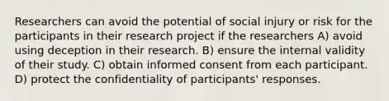 Researchers can avoid the potential of social injury or risk for the participants in their research project if the researchers A) avoid using deception in their research. B) ensure the internal validity of their study. C) obtain informed consent from each participant. D) protect the confidentiality of participants' responses.