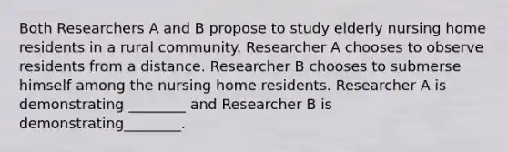 Both Researchers A and B propose to study elderly nursing home residents in a rural community. Researcher A chooses to observe residents from a distance. Researcher B chooses to submerse himself among the nursing home residents. Researcher A is demonstrating ________ and Researcher B is demonstrating________.