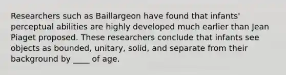 Researchers such as Baillargeon have found that infants' perceptual abilities are highly developed much earlier than Jean Piaget proposed. These researchers conclude that infants see objects as bounded, unitary, solid, and separate from their background by ____ of age.