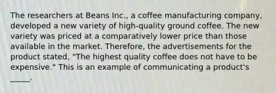 The researchers at Beans Inc., a coffee manufacturing company, developed a new variety of high-quality ground coffee. The new variety was priced at a comparatively lower price than those available in the market. Therefore, the advertisements for the product stated, "The highest quality coffee does not have to be expensive." This is an example of communicating a product's _____.​