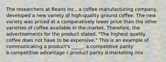 The researchers at Beans Inc., a coffee manufacturing company, developed a new variety of high-quality ground coffee. The new variety was priced at a comparatively lower price than the other varieties of coffee available in the market. Therefore, the advertisements for the product stated, "The highest quality coffee does not have to be expensive." This is an example of communicating a product's _____. a.competitive parity b.competitive advantage c.product parity d.marketing mix