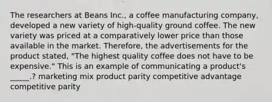 The researchers at Beans Inc., a coffee manufacturing company, developed a new variety of high-quality ground coffee. The new variety was priced at a comparatively lower price than those available in the market. Therefore, the advertisements for the product stated, "The highest quality coffee does not have to be expensive." This is an example of communicating a product's _____.? marketing mix product parity competitive advantage competitive parity