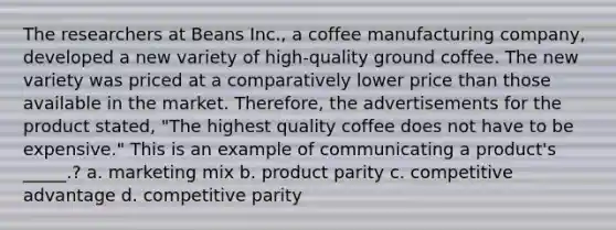 The researchers at Beans Inc., a coffee manufacturing company, developed a new variety of high-quality ground coffee. The new variety was priced at a comparatively lower price than those available in the market. Therefore, the advertisements for the product stated, "The highest quality coffee does not have to be expensive." This is an example of communicating a product's _____.? a. marketing mix b. product parity c. competitive advantage d. competitive parity