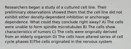 Researchers began a study of a cultured cell line. Their preliminary observations showed them that the cell line did not exhibit either density-dependent inhibition or anchorage dependence. What could they conclude right away? A) The cells were unable to form spindle microtubules B) The cells show characteristics of tumors C) The cells were originally derived from an elderly organism D) The cells have altered series of cell cycle phases E)The cells originated in the nervous system