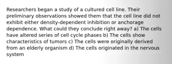 Researchers began a study of a cultured cell line. Their preliminary observations showed them that the cell line did not exhibit either density-dependent inhibition or anchorage dependence. What could they conclude right away? a) The cells have altered series of cell cycle phases b) The cells show characteristics of tumors c) The cells were originally derived from an elderly organism d) The cells originated in the nervous system