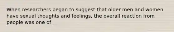 When researchers began to suggest that older men and women have sexual thoughts and feelings, the overall reaction from people was one of __