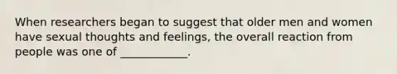 When researchers began to suggest that older men and women have sexual thoughts and feelings, the overall reaction from people was one of ____________.