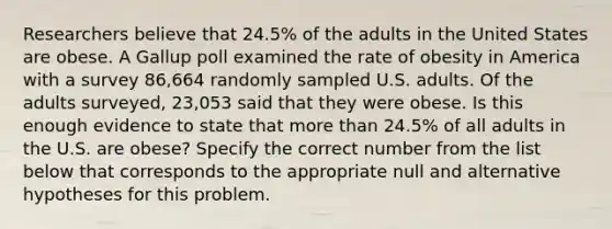 Researchers believe that 24.5% of the adults in the United States are obese. A Gallup poll examined the rate of obesity in America with a survey 86,664 randomly sampled U.S. adults. Of the adults surveyed, 23,053 said that they were obese. Is this enough evidence to state that <a href='https://www.questionai.com/knowledge/keWHlEPx42-more-than' class='anchor-knowledge'>more than</a> 24.5% of all adults in the U.S. are obese? Specify the correct number from the list below that corresponds to the appropriate null and alternative hypotheses for this problem.