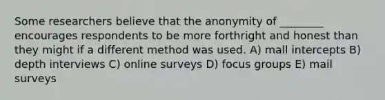 Some researchers believe that the anonymity of ________ encourages respondents to be more forthright and honest than they might if a different method was used. A) mall intercepts B) depth interviews C) online surveys D) focus groups E) mail surveys