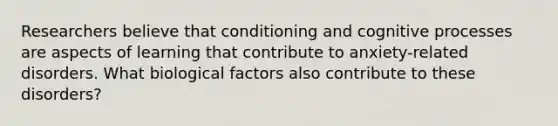 Researchers believe that conditioning and cognitive processes are aspects of learning that contribute to anxiety-related disorders. What biological factors also contribute to these disorders?