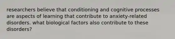 researchers believe that conditioning and cognitive processes are aspects of learning that contribute to anxiety-related disorders. what biological factors also contribute to these disorders?