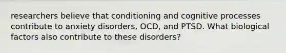 researchers believe that conditioning and cognitive processes contribute to anxiety disorders, OCD, and PTSD. What biological factors also contribute to these disorders?