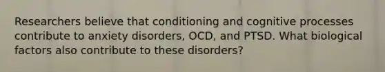 Researchers believe that conditioning and cognitive processes contribute to anxiety disorders, OCD, and PTSD. What biological factors also contribute to these disorders?