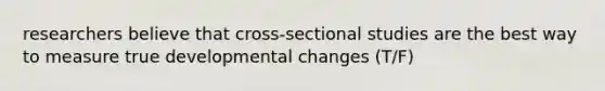 researchers believe that cross-sectional studies are the best way to measure true developmental changes (T/F)