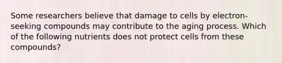 Some researchers believe that damage to cells by electron-seeking compounds may contribute to the aging process. Which of the following nutrients does not protect cells from these compounds?