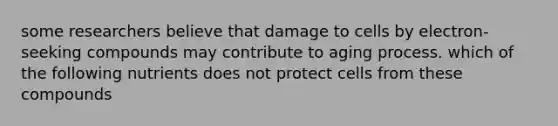 some researchers believe that damage to cells by electron-seeking compounds may contribute to aging process. which of the following nutrients does not protect cells from these compounds