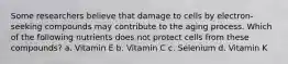 Some researchers believe that damage to cells by electron-seeking compounds may contribute to the aging process. Which of the following nutrients does not protect cells from these compounds? a. Vitamin E b. Vitamin C c. Selenium d. Vitamin K