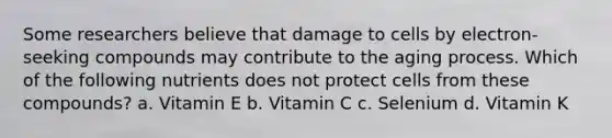 Some researchers believe that damage to cells by electron-seeking compounds may contribute to the aging process. Which of the following nutrients does not protect cells from these compounds? a. Vitamin E b. Vitamin C c. Selenium d. Vitamin K