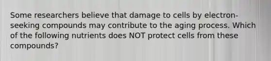 Some researchers believe that damage to cells by electron-seeking compounds may contribute to the aging process. Which of the following nutrients does NOT protect cells from these compounds?