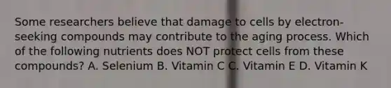 Some researchers believe that damage to cells by electron-seeking compounds may contribute to the aging process. Which of the following nutrients does NOT protect cells from these compounds? A. Selenium B. Vitamin C C. Vitamin E D. Vitamin K