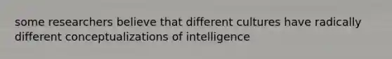 some researchers believe that different cultures have radically different conceptualizations of intelligence