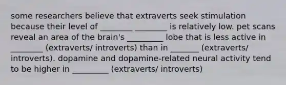 some researchers believe that extraverts seek stimulation because their level of ________ ________ is relatively low. pet scans reveal an area of the brain's _________ lobe that is less active in ________ (extraverts/ introverts) than in _______ (extraverts/ introverts). dopamine and dopamine-related neural activity tend to be higher in _________ (extraverts/ introverts)