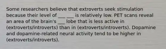 Some researchers believe that extroverts seek stimulation because their level of ___ ___ is relatively low. PET scans reveal an area of the brain's ___ lobe that is less active in (extroverts/introverts) than in (extroverts/introverts). Dopamine and dopamine-related neural activity tend to be higher in (extroverts/introverts).