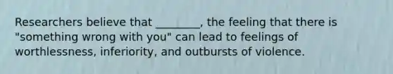 Researchers believe that ________, the feeling that there is "something wrong with you" can lead to feelings of worthlessness, inferiority, and outbursts of violence.