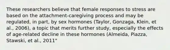 These researchers believe that female responses to stress are based on the attachment-caregiving process and may be regulated, in part, by sex hormones (Taylor, Gonzaga, Klein, et al., 2006), a topic that merits further study, especially the effects of age-related decline in these hormones (Almeida, Piazza, Stawski, et al., 2011"