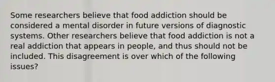 Some researchers believe that food addiction should be considered a mental disorder in future versions of diagnostic systems. Other researchers believe that food addiction is not a real addiction that appears in people, and thus should not be included. This disagreement is over which of the following issues?