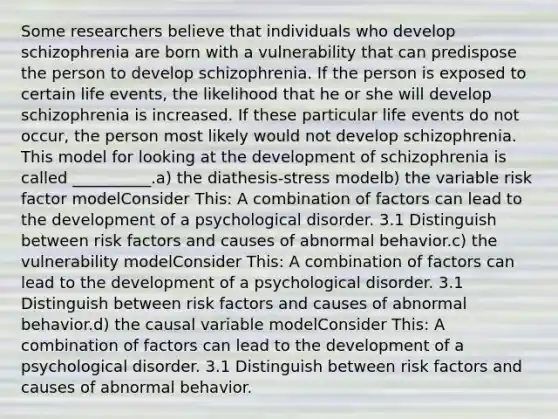 Some researchers believe that individuals who develop schizophrenia are born with a vulnerability that can predispose the person to develop schizophrenia. If the person is exposed to certain life events, the likelihood that he or she will develop schizophrenia is increased. If these particular life events do not occur, the person most likely would not develop schizophrenia. This model for looking at the development of schizophrenia is called __________.a) the diathesis-stress modelb) the variable risk factor modelConsider This: A combination of factors can lead to the development of a psychological disorder. 3.1 Distinguish between risk factors and causes of abnormal behavior.c) the vulnerability modelConsider This: A combination of factors can lead to the development of a psychological disorder. 3.1 Distinguish between risk factors and causes of abnormal behavior.d) the causal variable modelConsider This: A combination of factors can lead to the development of a psychological disorder. 3.1 Distinguish between risk factors and causes of abnormal behavior.