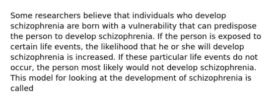 Some researchers believe that individuals who develop schizophrenia are born with a vulnerability that can predispose the person to develop schizophrenia. If the person is exposed to certain life events, the likelihood that he or she will develop schizophrenia is increased. If these particular life events do not occur, the person most likely would not develop schizophrenia. This model for looking at the development of schizophrenia is called