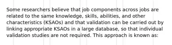 Some researchers believe that job components across jobs are related to the same knowledge, skills, abilities, and other characteristics (KSAOs) and that validation can be carried out by linking appropriate KSAOs in a large database, so that individual validation studies are not required. This approach is known as: