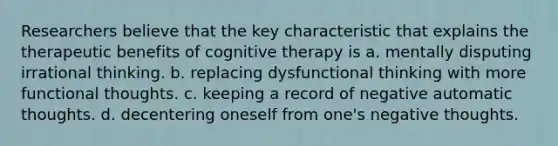 Researchers believe that the key characteristic that explains the therapeutic benefits of cognitive therapy is a. mentally disputing irrational thinking. b. replacing dysfunctional thinking with more functional thoughts. c. keeping a record of negative automatic thoughts. d. decentering oneself from one's negative thoughts.