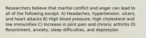 Researchers believe that marital conflict and anger can lead to all of the following except: A) Headaches, hypertension, ulcers, and heart attacks B) High blood pressure, high cholesterol and low immunities C) Increase in joint pain and chronic arthritis D) Resentment, anxiety, sleep difficulties, and depression