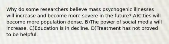 Why do some researchers believe mass psychogenic illnesses will increase and become more severe in the future? A)Cities will become more population dense. B)The power of social media will increase. C)Education is in decline. D)Treatment has not proved to be helpful.