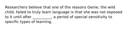 Researchers believe that one of the reasons Genie, the wild child, failed to truly learn language is that she was not exposed to it until after __________, a period of special sensitivity to specific types of learning.