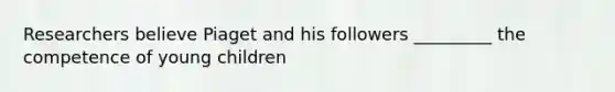 Researchers believe Piaget and his followers _________ the competence of young children