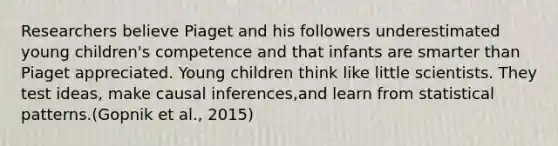 Researchers believe Piaget and his followers underestimated young children's competence and that infants are smarter than Piaget appreciated. Young children think like little scientists. They test ideas, make causal inferences,and learn from statistical patterns.(Gopnik et al., 2015)