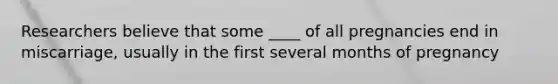 Researchers believe that some ____ of all pregnancies end in miscarriage, usually in the first several months of pregnancy