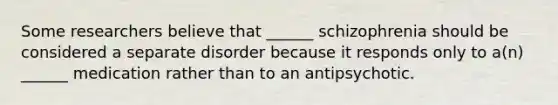 Some researchers believe that ______ schizophrenia should be considered a separate disorder because it responds only to a(n) ______ medication rather than to an antipsychotic.