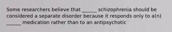 Some researchers believe that ______ schizophrenia should be considered a separate disorder because it responds only to a(n) ______ medication rather than to an antipsychotic