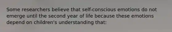 Some researchers believe that self-conscious emotions do not emerge until the second year of life because these emotions depend on children's understanding that: