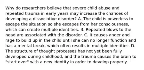 Why do researchers believe that severe child abuse and repeated trauma in early years may increase the chances of developing a dissociative disorder? A. The child is powerless to escape the situation so she escapes from her consciousness, which can create multiple identities. B. Repeated blows to the head are associated with the disorder. C. It causes anger and rage to build up in the child until she can no longer function and has a mental break, which often results in multiple identities. D. The structure of thought processes has not yet been fully developed during childhood, and the trauma causes the brain to "start over" with a new identity in order to develop properly.